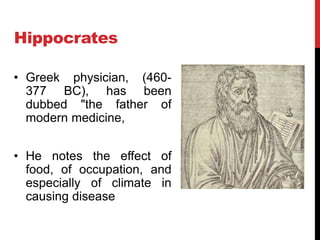 Hippocrates
• Greek physician, (460-
377 BC), has been
dubbed "the father of
modern medicine,
• He notes the effect of
food, of occupation, and
especially of climate in
causing disease
 