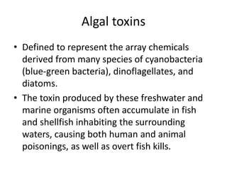 Algal toxins
• Defined to represent the array chemicals
derived from many species of cyanobacteria
(blue-green bacteria), dinoflagellates, and
diatoms.
• The toxin produced by these freshwater and
marine organisms often accumulate in fish
and shellfish inhabiting the surrounding
waters, causing both human and animal
poisonings, as well as overt fish kills.
 