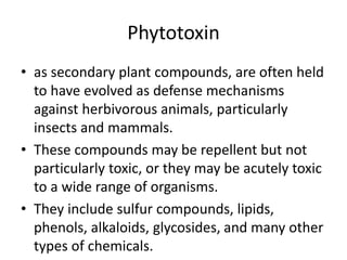Phytotoxin
• as secondary plant compounds, are often held
to have evolved as defense mechanisms
against herbivorous animals, particularly
insects and mammals.
• These compounds may be repellent but not
particularly toxic, or they may be acutely toxic
to a wide range of organisms.
• They include sulfur compounds, lipids,
phenols, alkaloids, glycosides, and many other
types of chemicals.
 