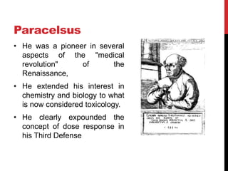Paracelsus
• He was a pioneer in several
aspects of the "medical
revolution" of the
Renaissance,
• He extended his interest in
chemistry and biology to what
is now considered toxicology.
• He clearly expounded the
concept of dose response in
his Third Defense
 