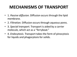 MECHANISMS OF TRANSPORT
• 1. Passive diffusion. Diffusion occurs through the lipid
membrane.
• 2. Filtration. Diffusion occurs through aqueous pores.
• 3. Special transport. Transport is aided by a carrier
molecule, which act as a “ferryboat.”
• 4. Endocytosis. Transport takes the form of pinocytosis
for liquids and phagocytosis for solids.
 