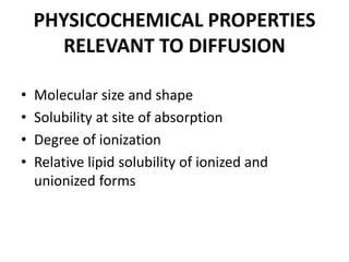 PHYSICOCHEMICAL PROPERTIES
RELEVANT TO DIFFUSION
• Molecular size and shape
• Solubility at site of absorption
• Degree of ionization
• Relative lipid solubility of ionized and
unionized forms
 