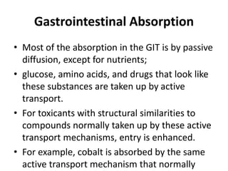 Gastrointestinal Absorption
• Most of the absorption in the GIT is by passive
diffusion, except for nutrients;
• glucose, amino acids, and drugs that look like
these substances are taken up by active
transport.
• For toxicants with structural similarities to
compounds normally taken up by these active
transport mechanisms, entry is enhanced.
• For example, cobalt is absorbed by the same
active transport mechanism that normally
 