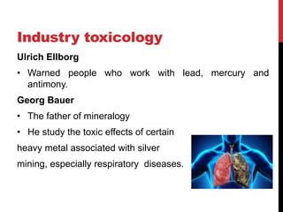 Industry toxicology
Ulrich Ellborg
• Warned people who work with lead, mercury and
antimony.
Georg Bauer
• The father of mineralogy
• He study the toxic effects of certain
heavy metal associated with silver
mining, especially respiratory diseases.
 