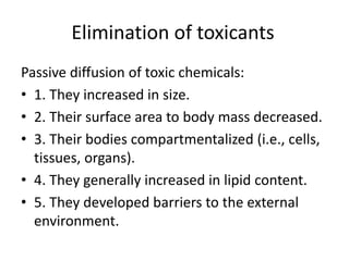 Elimination of toxicants
Passive diffusion of toxic chemicals:
• 1. They increased in size.
• 2. Their surface area to body mass decreased.
• 3. Their bodies compartmentalized (i.e., cells,
tissues, organs).
• 4. They generally increased in lipid content.
• 5. They developed barriers to the external
environment.
 