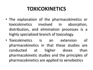 TOXICOKINETICS
• The explanation of the pharmacokinetics or
toxicokinetics involved in absorption,
distribution, and elimination processes is a
highly specialized branch of toxicology.
• Toxicokinetics is an extension of
pharmacokinetics in that these studies are
conducted at higher doses than
pharmacokinetic studies and the principles of
pharmacokinetics are applied to xenobiotics
 