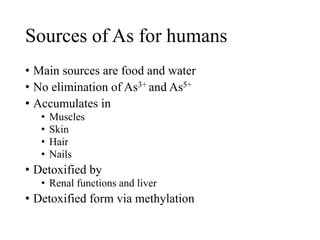 Sources of As for humans
• Main sources are food and water
• No elimination of As3+ and As5+
• Accumulates in
• Muscles
• Skin
• Hair
• Nails
• Detoxified by
• Renal functions and liver
• Detoxified form via methylation
 