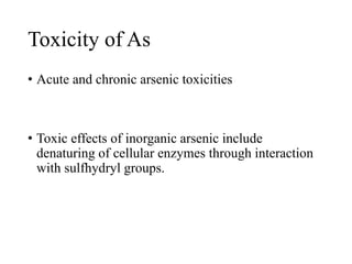 Toxicity of As
• Acute and chronic arsenic toxicities
• Toxic effects of inorganic arsenic include
denaturing of cellular enzymes through interaction
with sulfhydryl groups.
 