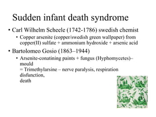 Sudden infant death syndrome
• Carl Wilhelm Scheele (1742-1786) swedish chemist
• Copper arsenite (copper/swedish green wallpaper) from
copper(II) sulfate + ammonium hydroxide + arsenic acid
• Bartolomeo Gosio (1863–1944)
• Arsenite-conatining paints + fungus (Hyphomycetes)–
mould
= Trimethylarsine – nerve paralysis, respiration
disfunction,
death
 