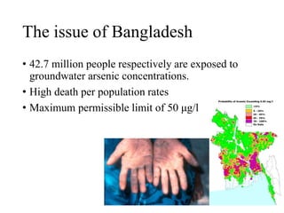 The issue of Bangladesh
• 42.7 million people respectively are exposed to
groundwater arsenic concentrations.
• High death per population rates
• Maximum permissible limit of 50 μg/l
 