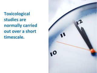 Toxicological studies are normally carried out over a short timescale. 