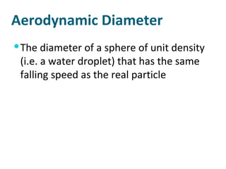 Aerodynamic Diameter The diameter of a sphere of unit density (i.e. a water droplet) that has the same falling speed as the real particle 