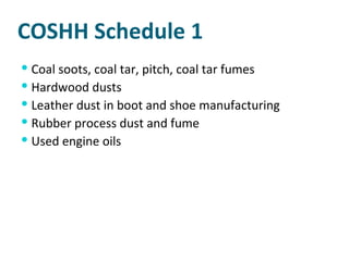 COSHH Schedule 1 Coal soots, coal tar, pitch, coal tar fumes Hardwood dusts Leather dust in boot and shoe manufacturing Rubber process dust and fume Used engine oils 