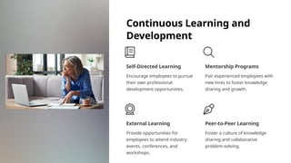 Continuous Learning and
Development
Self-Directed Learning
Encourage employees to pursue
their own professional
development opportunities.
Mentorship Programs
Pair experienced employees with
new hires to foster knowledge
sharing and growth.
External Learning
Provide opportunities for
employees to attend industry
events, conferences, and
workshops.
Peer-to-Peer Learning
Foster a culture of knowledge
sharing and collaborative
problem-solving.
 