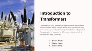 Introduction to
Transformers
Transformers are critical components in power transmission and distribution
systems, converting voltages to enable efficient electricity transmission. They
come in various types, each designed for specific applications and requirements.
This presentation will explore the key differences and selection criteria for
distribution and power transformers.
Sa
1. Shivani Bokde
2. Vaibhav Hajara
3. Anshika Danga
 