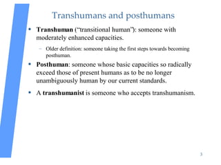 Transhumans and posthumans <ul><li>Transhuman  (“transitional human”): someone with moderately enhanced capacities. </li><...