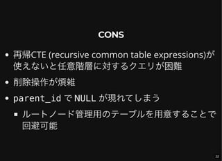 CONS
再帰CTE (recursive common table expressions)が
使えないと任意階層に対するクエリが困難
削除操作が煩雑
parent_id で NULL が現れてしまう
ルートノード管理用のテーブルを用意することで
回避可能
22
 