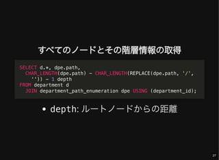 すべてのノードとその階層情報の取得
depth: ルートノードからの距離
SELECT d.*, dpe.path,
CHAR_LENGTH(dpe.path) - CHAR_LENGTH(REPLACE(dpe.path, '/',
'')) - 1 depth
FROM department d
JOIN department_path_enumeration dpe USING (department_id);
27
 