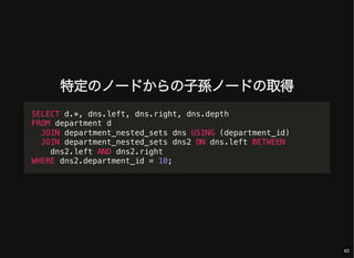 特定のノードからの子孫ノードの取得
SELECT d.*, dns.left, dns.right, dns.depth
FROM department d
JOIN department_nested_sets dns USING (department_id)
JOIN department_nested_sets dns2 ON dns.left BETWEEN
dns2.left AND dns2.right
WHERE dns2.department_id = 10;
43
 