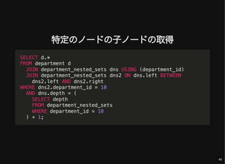 特定のノードの子ノードの取得
SELECT d.*
FROM department d
JOIN department_nested_sets dns USING (department_id)
JOIN department_nested_sets dns2 ON dns.left BETWEEN
dns2.left AND dns2.right
WHERE dns2.department_id = 10
AND dns.depth = (
SELECT depth
FROM department_nested_sets
WHERE department_id = 10
) + 1;
45
 