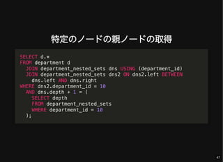 特定のノードの親ノードの取得
SELECT d.*
FROM department d
JOIN department_nested_sets dns USING (department_id)
JOIN department_nested_sets dns2 ON dns2.left BETWEEN
dns.left AND dns.right
WHERE dns2.department_id = 10
AND dns.depth + 1 = (
SELECT depth
FROM department_nested_sets
WHERE department_id = 10
);
47
 