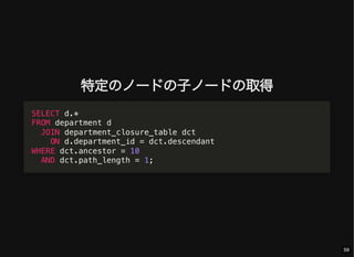 特定のノードの子ノードの取得
SELECT d.*
FROM department d
JOIN department_closure_table dct
ON d.department_id = dct.descendant
WHERE dct.ancestor = 10
AND dct.path_length = 1;
59
 