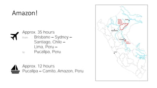 Amazon!
Approx. 35 hours
from Brisbane – Sydney –
Santiago, Chile –
Lima, Peru –
to Pucallpa, Peru
Approx. 12 hours
Pucall...