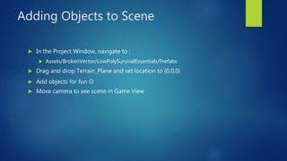 Adding Objects to Scene
 In the Project Window, navigate to :
 Assets/BrokenVector/LowPolySurvivalEssentials/Prefabs
 D...