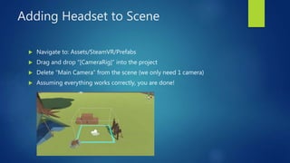 Adding Headset to Scene
 Navigate to: Assets/SteamVR/Prefabs
 Drag and drop “[CameraRig]” into the project
 Delete “Main Camera” from the scene (we only need 1 camera)
 Assuming everything works correctly, you are done!
 