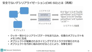 安全でないデシリアライゼーション(CWE-502)とは（再掲）
17
• クッキー等からシリアライズデータを送り込み、任意のオブジェクトを
メモリ内に生成
• オブジェクトが破棄されるタイミングでデストラクタが実行される
• オブジェクトを巧妙に組み合わせることにより、攻撃を実行
© 2016-2020 Hiroshi Tokumaru
 