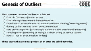 Genesis of Outliers
Most common causes of outliers on a data set
✓ Errors in Data entry (human errors)
✓ Errors during Measurement (instrument errors)
✓ Experimental errors (data extraction or experiment planning/executing errors)
✓ dummy outliers created to test detection methods
✓ Data processing errors (data manipulation or data set unintended mutations)
✓ Sampling errors (extracting or mixing data from wrong or various sources)
✓ Natural (not an error, novelties in data)
Those causes that are not a product of an error are called novelties.
 