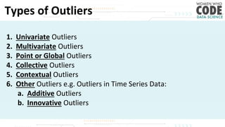 Types of Outliers
1. Univariate Outliers
2. Multivariate Outliers
3. Point or Global Outliers
4. Collective Outliers
5. Contextual Outliers
6. Other Outliers e.g. Outliers in Time Series Data:
a. Additive Outliers
b. Innovative Outliers
 