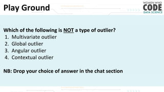 Play Ground
Which of the following is NOT a type of outlier?
1. Multivariate outlier
2. Global outlier
3. Angular outlier
4. Contextual outlier
NB: Drop your choice of answer in the chat section
 