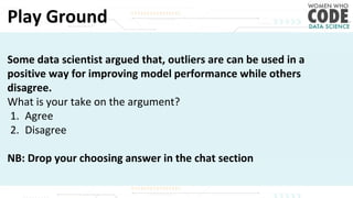 Play Ground
Some data scientist argued that, outliers are can be used in a
positive way for improving model performance while others
disagree.
What is your take on the argument?
1. Agree
2. Disagree
NB: Drop your choosing answer in the chat section
 