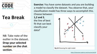 Tea Break
Exercise: You have some datasets and you are building
a model to classify the dataset. You observe that, your
classification model has three ways to accomplish this.
Choose between
1,2 and 3,
the line of best
fit that can best
classify your
data?
NB: Take note of the
outlier in the dataset.
Drop your selected
number on the chat
section.
https://classroom.udacity.com/courses/ud120
Fig 13 Choosing the right model
 