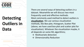 Detecting
Outliers in
Data
There are several ways of detecting outliers in a
dataset. Meanwhile we will discuss two most
frequently used and effective methods.
Most commonly used method to detect outliers is
visualization. We use various visualization
methods, like Box-plot, Histogram, Scatter Plot
(above, we have used box plot and scatter plot for
visualization). Whatever the visualization maybe, it
all depends on some ML algorithms;
→ Multivariate detection
→ Dimensionality Reduction
 