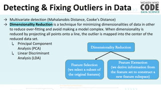 Detecting & Fixing Outliers in Data
→ Multivariate detection (Mahalanobis Distance, Cooke’s Distance)
→ Dimensionality Reduction is a technique for minimizing dimensionalities of data in other
to reduce over-fitting and avoid making a model complex. When dimensionality is
reduced by projecting all points onto a line, the outlier is mapped into the center of the
reduced data set.
↳ Principal Component
Analysis (PCA)
↳ Linear Discriminant
Analysis (LDA)
 