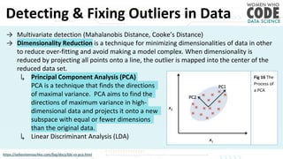 Detecting & Fixing Outliers in Data
https://sebastianraschka.com/faq/docs/lda-vs-pca.html
→ Multivariate detection (Mahalanobis Distance, Cooke’s Distance)
→ Dimensionality Reduction is a technique for minimizing dimensionalities of data in other
to reduce over-fitting and avoid making a model complex. When dimensionality is
reduced by projecting all points onto a line, the outlier is mapped into the center of the
reduced data set.
↳ Principal Component Analysis (PCA)
PCA is a technique that finds the directions
of maximal variance. PCA aims to find the
directions of maximum variance in high-
dimensional data and projects it onto a new
subspace with equal or fewer dimensions
than the original data.
↳ Linear Discriminant Analysis (LDA)
Fig 16 The
Process of
a PCA
 