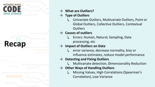 Recap
→ What are Outliers?
→ Type of Outliers
↳ Univariate Outliers, Multivariate Outliers, Point or
Global Outliers, Collective Outliers, Contextual
Outliers
→ Causes of outliers
↳ Errors: Human, Natural, Sampling, Data
processing, etc
→ Impact of Outliers on Data
↳ error variance, decrease normality, bias or
influence estimates, reduce model performance
→ Detecting and Fixing Outliers
↳ Multivariate detection, Dimensionality Reduction
→ Other Ways of Handling Outliers
↳ Missing Values, High Correlations (Spearman’s
Correlation), Low Variance
 