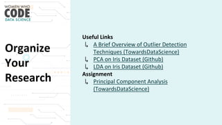 Organize
Your
Research
Useful Links
↳ A Brief Overview of Outlier Detection
Techniques (TowardsDataScience)
↳ PCA on Iris Dataset (Github)
↳ LDA on Iris Dataset (Github)
Assignment
↳ Principal Component Analysis
(TowardsDataScience)
 