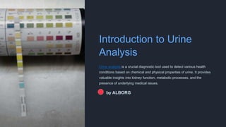 Introduction to Urine
Analysis
Urine analysis is a crucial diagnostic tool used to detect various health
conditions based on chemical and physical properties of urine. It provides
valuable insights into kidney function, metabolic processes, and the
presence of underlying medical issues.
by ALBORG
 