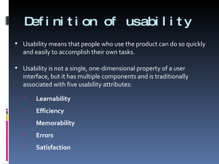 Definition of usability Usability means that people who use the product can do so quickly and easily to accomplish their own tasks. Usability is not a single, one-dimensional property of a user interface, but it has multiple components and is traditionally associated with five usability attributes: Learnability Efficiency Memorability Errors Satisfaction 