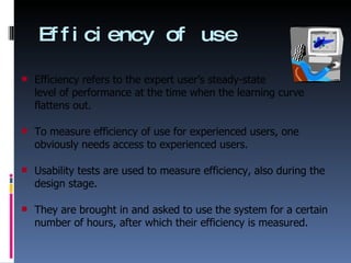 Efficiency of use Efficiency refers to the expert user’s steady-state  level of performance at the time when the learning curve flattens out. To measure efficiency of use for experienced users, one obviously needs access to experienced users.  Usability tests are used to measure efficiency, also during the design stage. They are brought in and asked to use the system for a certain number of hours, after which their efficiency is measured. 