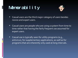 Memorability Casual users are the third major category of users besides novice and expert users.  Casual users are people who are using a system from time to time rather that having the fairly frequent use assumed for expert users. Casual use is typically seen for utility programs (e.g., antivirus), for supplementary applications, as well as for programs that are inherently only used at long intervals. 