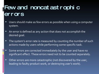 Few and noncatastrophic errors Users should make as few errors as possible when using a computer system.  An error is defined as any action that does not accomplish the desired goal. The system’s error rate is measured by counting the number of such actions made by users while performing some specific task. Some errors are corrected immediately by the user and have no significant effect. These errors need not to be counted separately. Other errors are more catastrophic (not discovered by the user, leading to faulty product work, or destroying user’s work). 