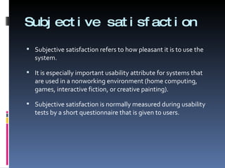 Subjective satisfaction Subjective satisfaction refers to how pleasant it is to use the system.  It is especially important usability attribute for systems that are used in a nonworking environment (home computing, games, interactive fiction, or creative painting). Subjective satisfaction is normally measured during usability tests by a short questionnaire that is given to users. 
