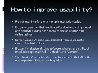 How to improve usability? Provide user interface with multiple interaction styles. E.g., any operation that is activated by double-clicking should also be made available as a menu choice or in some other visible fashion. Default values. All users would benefit from appropriate choice of default values. E.g., an installation of some software, where there is a list of installation options: “Full”, “Default”, and “Custom”. “ Accelerators” in the interface are the elements that allow the user to perform frequent tasks quickly. 