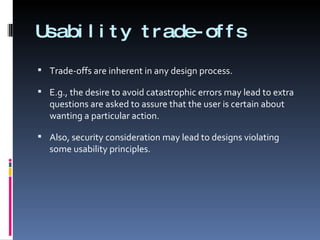 Usability trade-offs Trade-offs are inherent in any design process. E.g., the desire to avoid catastrophic errors may lead to extra questions are asked to assure that the user is certain about wanting a particular action. Also, security consideration may lead to designs violating some usability principles. 