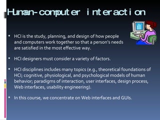 Human-computer interaction HCI is the study, planning, and design of how people  and computers work together so that a person’s needs are satisfied in the most effective way. HCI designers must consider a variety of factors.  HCI disciplines includes many topics (e.g., theoretical foundations of HCI; cognitive, physiological, and psychological models of human behavior; paradigms of interaction, user interfaces, design process, Web interfaces, usability engineering). In this course, we concentrate on Web interfaces and GUIs. 