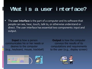 What is a user interface? The  user interface  is the part of a computer and its software that people can see, hear, touch, talk to, or otherwise understand or direct. The user interface has essential two components: input and output. Input  is how a person communicates his or her needs or desires to the computer  (e.g., keyboard, mouse, trackball) Output  is how the computer conveys the results of its computations and requirements to the user (e.g., display screen) 